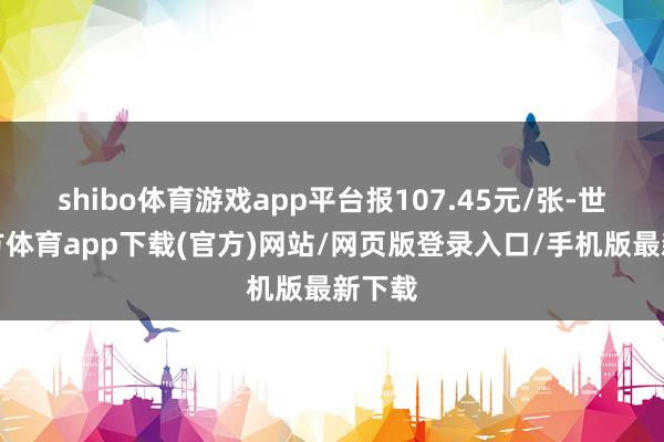 shibo體育游戲app平臺報107.45元/張-世博官方體育app下載(官方)網站/網頁版登錄入口/手機版最新下載