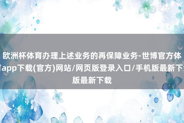 歐洲杯體育辦理上述業(yè)務(wù)的再保障業(yè)務(wù)-世博官方體育app下載(官方)網(wǎng)站/網(wǎng)頁(yè)版登錄入口/手機(jī)版最新下載