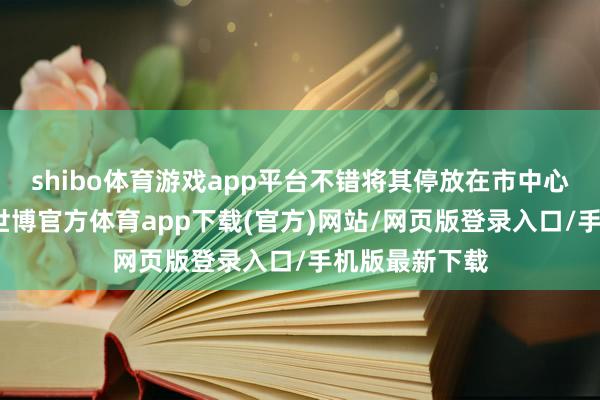 shibo體育游戲app平臺不錯將其停放在市中心的大肆場合-世博官方體育app下載(官方)網站/網頁版登錄入口/手機版最新下載