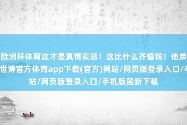 歐洲杯體育這才是真情實感！這比什么齊值錢！他弟弟也發了合照-世博官方體育app下載(官方)網站/網頁版登錄入口/手機版最新下載