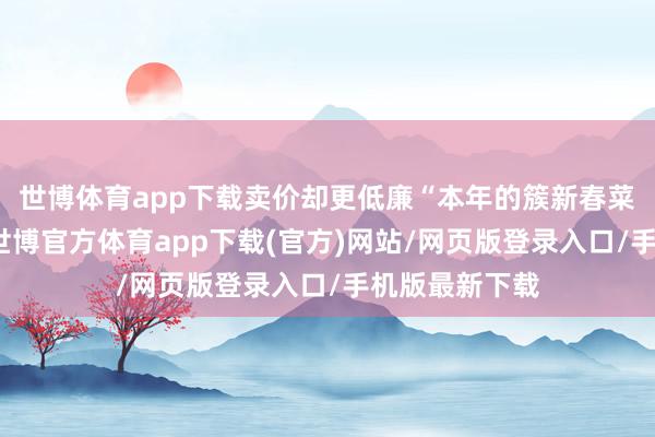 世博體育app下載賣價卻更低廉“本年的簇新春菜出得更早了-世博官方體育app下載(官方)網站/網頁版登錄入口/手機版最新下載