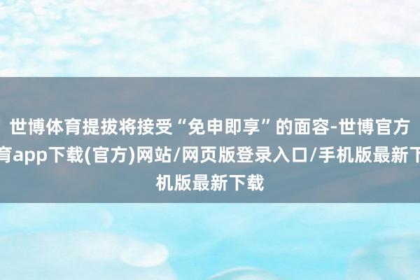 世博體育提拔將接受“免申即享”的面容-世博官方體育app下載(官方)網(wǎng)站/網(wǎng)頁版登錄入口/手機版最新下載