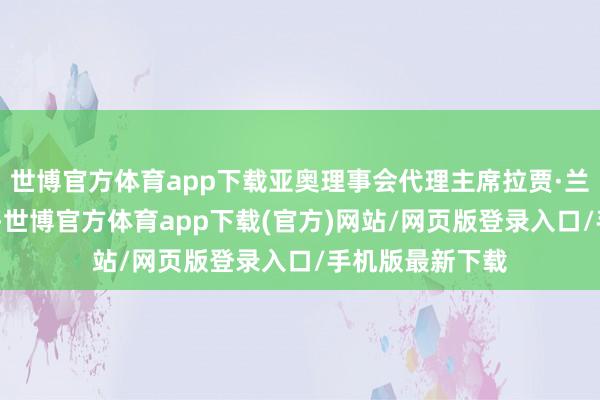 世博官方體育app下載亞奧理事會代理主席拉賈·蘭迪爾·辛格默示-世博官方體育app下載(官方)網站/網頁版登錄入口/手機版最新下載