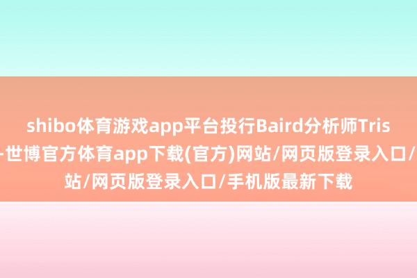 shibo體育游戲app平臺(tái)投行Baird分析師Tristan Gerra默示-世博官方體育app下載(官方)網(wǎng)站/網(wǎng)頁(yè)版登錄入口/手機(jī)版最新下載