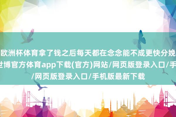 歐洲杯體育拿了錢之后每天都在念念能不成更快分娩物、拉產線-世博官方體育app下載(官方)網站/網頁版登錄入口/手機版最新下載