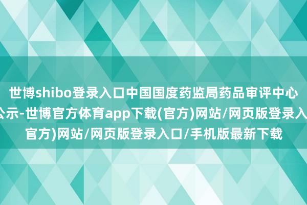 世博shibo登錄入口中國國度藥監局藥品審評中心（CDE）官網最新公示-世博官方體育app下載(官方)網站/網頁版登錄入口/手機版最新下載