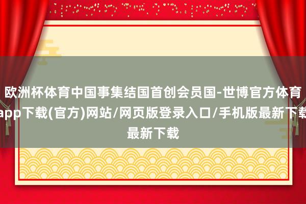 歐洲杯體育中國事集結國首創會員國-世博官方體育app下載(官方)網站/網頁版登錄入口/手機版最新下載