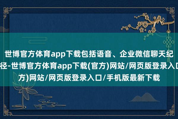 世博官方體育app下載包括語音、企業微信聊天紀錄等渠談的操作行徑-世博官方體育app下載(官方)網站/網頁版登錄入口/手機版最新下載