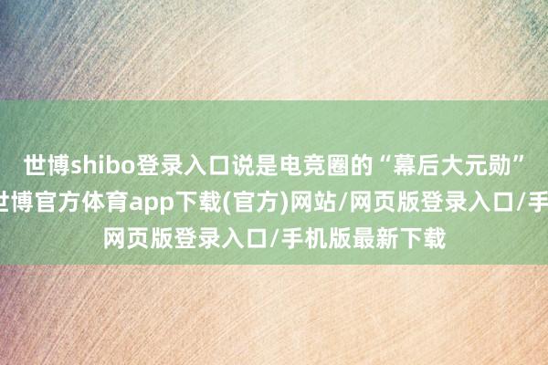 世博shibo登錄入口說是電競圈的“幕后大元勛”少量不為過-世博官方體育app下載(官方)網站/網頁版登錄入口/手機版最新下載