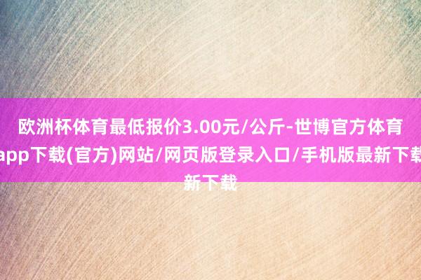 歐洲杯體育最低報(bào)價(jià)3.00元/公斤-世博官方體育app下載(官方)網(wǎng)站/網(wǎng)頁(yè)版登錄入口/手機(jī)版最新下載