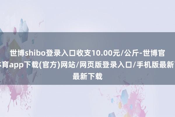 世博shibo登錄入口收支10.00元/公斤-世博官方體育app下載(官方)網站/網頁版登錄入口/手機版最新下載