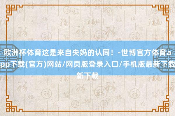 歐洲杯體育這是來自央媽的認同！-世博官方體育app下載(官方)網站/網頁版登錄入口/手機版最新下載