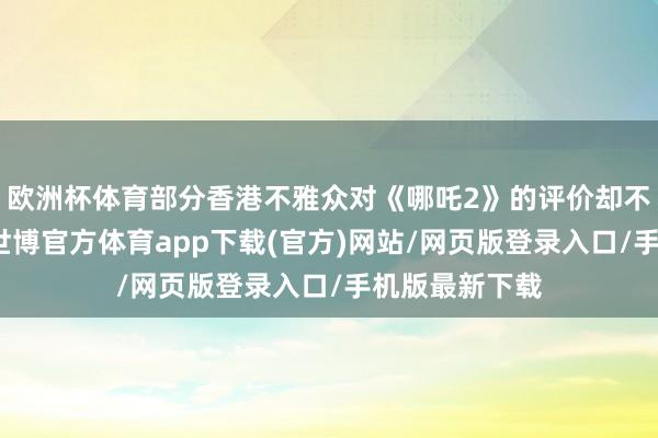 歐洲杯體育部分香港不雅眾對《哪吒2》的評價卻不盡東談主意-世博官方體育app下載(官方)網站/網頁版登錄入口/手機版最新下載